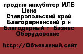 продаю инкубатор ИЛБ › Цена ­ 20 000 - Ставропольский край, Благодарненский р-н, Благодарный г. Бизнес » Оборудование   